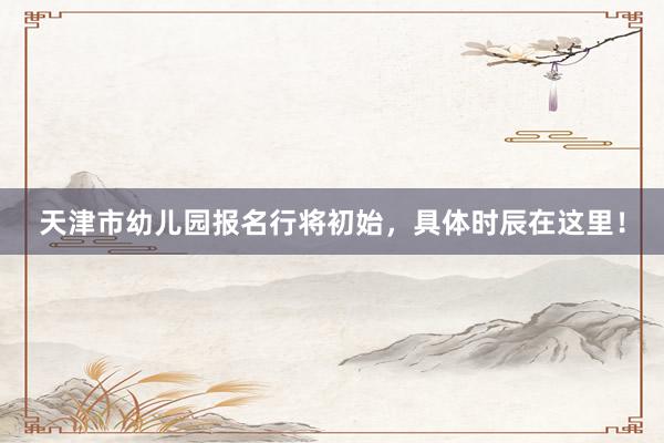 天津市幼儿园报名行将初始，具体时辰在这里！