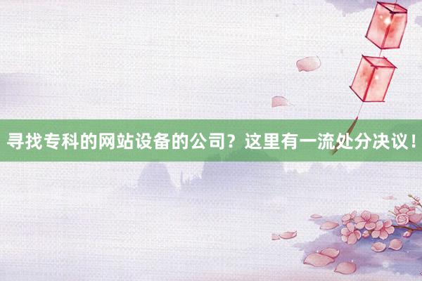 寻找专科的网站设备的公司？这里有一流处分决议！
