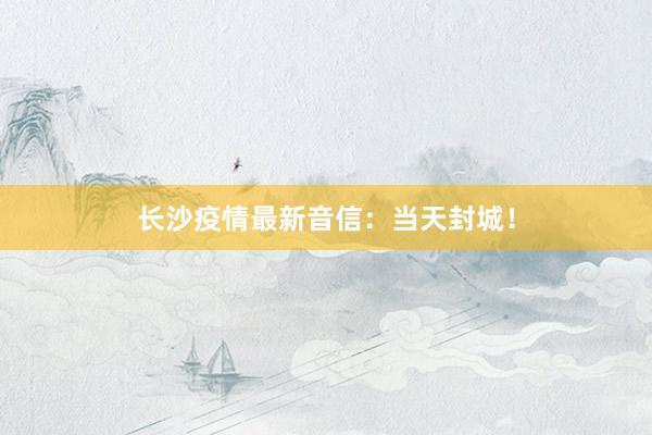 长沙疫情最新音信：当天封城！