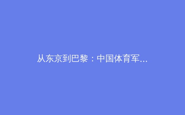从东京到巴黎：中国体育军团如何应对新奥运周期的机遇与挑战 - 4