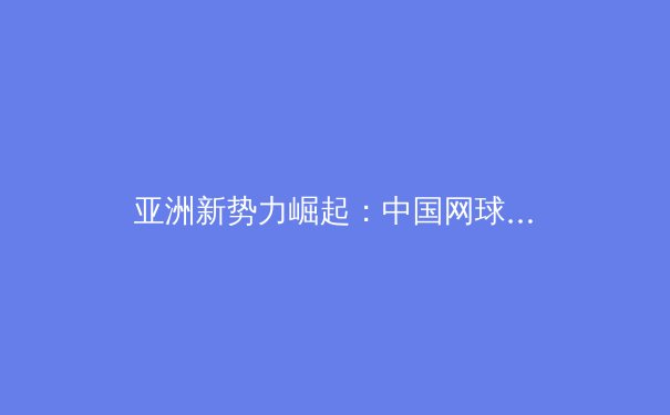 亚洲新势力崛起：中国网球新生代如何重塑世界网坛格局 - 2