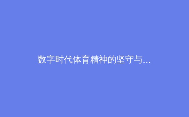 数字时代体育精神的坚守与革新：从传统赛场到虚拟竞技场的跨界思考 - 2