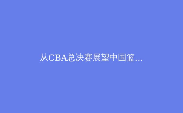 从CBA总决赛展望中国篮球的未来之路 - 2
