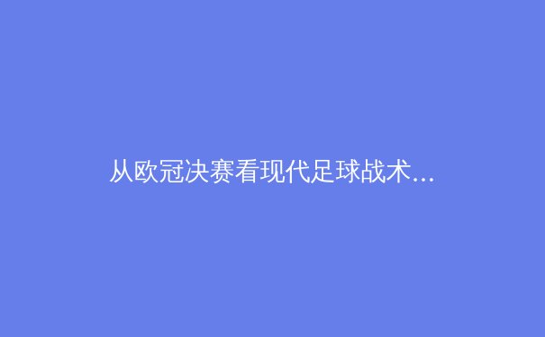 从欧冠决赛看现代足球战术演变：数据驱动下的空间博弈与个体创造力 - 2