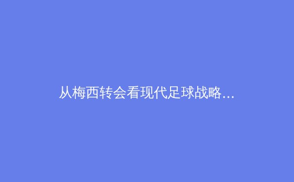 从梅西转会看现代足球战略：数据驱动与商业生态的双重变革 - 2
