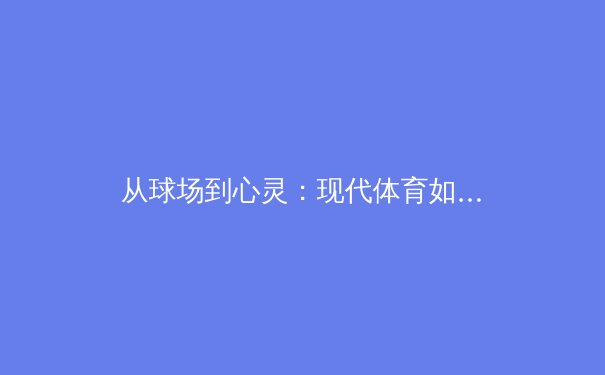 从球场到心灵：现代体育如何重塑集体荣耀与个体成长 - 4