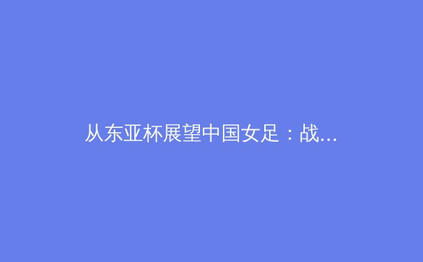 从东亚杯展望中国女足：战术变革与新生代球员的机遇与挑战 - 2