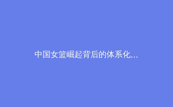 中国女篮崛起背后的体系化建设与未来挑战